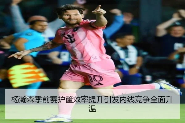 杨瀚森季前赛护筐效率提升引发内线竞争全面升温（HTH）